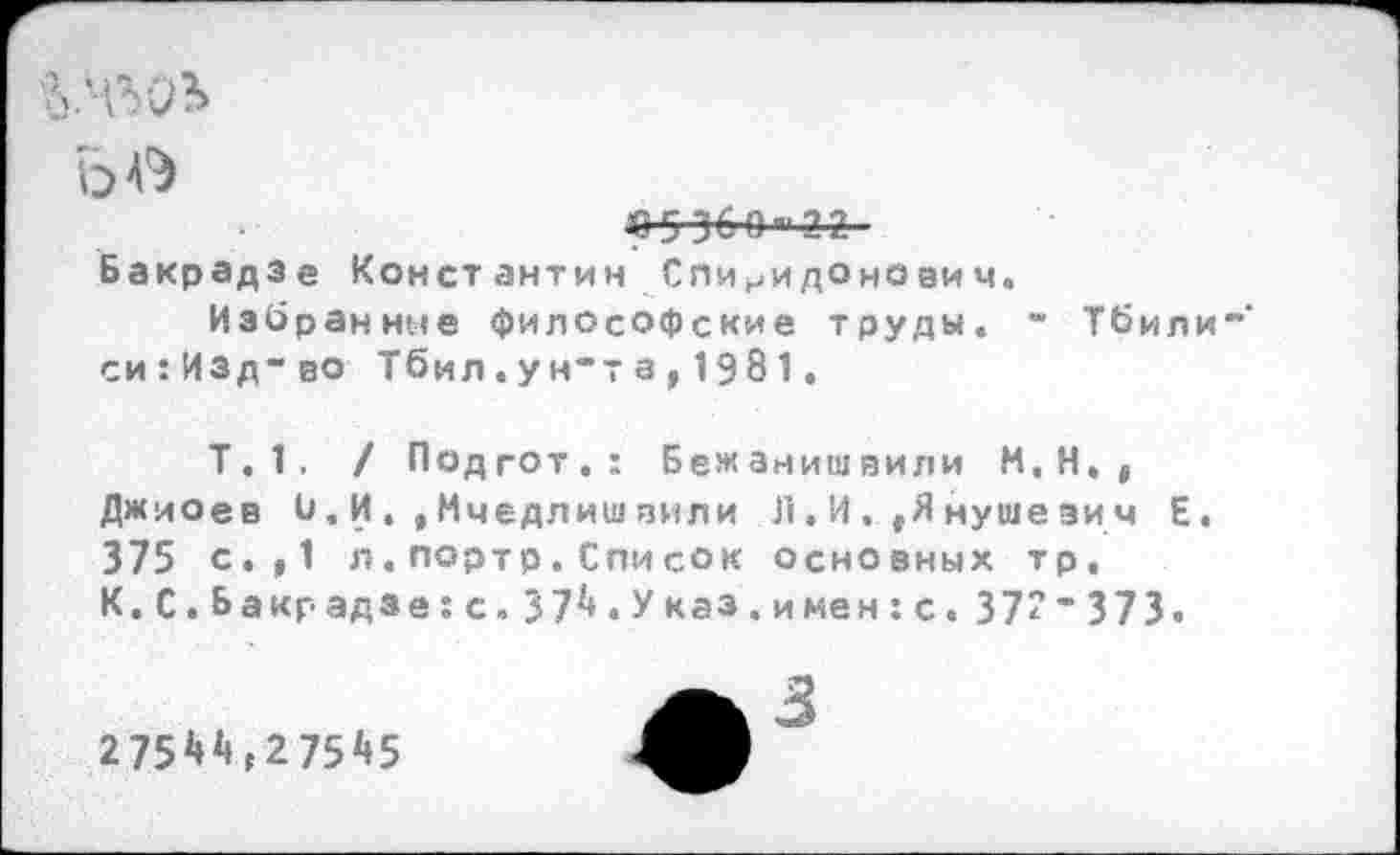 ﻿о №
«5 36 О П‘2 2
Бакрадзе Конст антин Спи иидо нови ч.
Избранное философские труды« - Тбили" си:Изд“во Тбил.ун“та,1981.
Т.1. / Подгот.: Бежанишвили М.Н., Джиоев 0.И.,Мчедлишвили Л.И.,Янушезич Е. 375 с.,1 л.портр.Список основных тр, К.С.Б акр адзе:с.37^«Указ.имен:с.37"”373.
275И, 27545
3